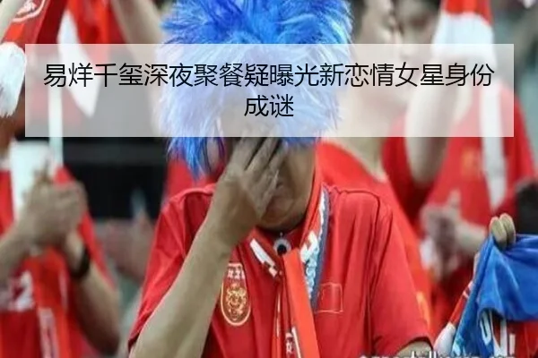 易烊千玺深夜聚餐疑曝光新恋情女星身份成谜